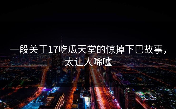一段关于17吃瓜天堂的惊掉下巴故事，太让人唏嘘