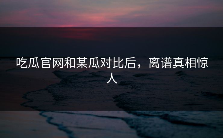 吃瓜官网和某瓜对比后，离谱真相惊人