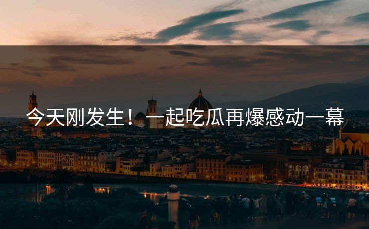 今天刚发生！一起吃瓜再爆感动一幕