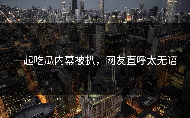一起吃瓜内幕被扒，网友直呼太无语
