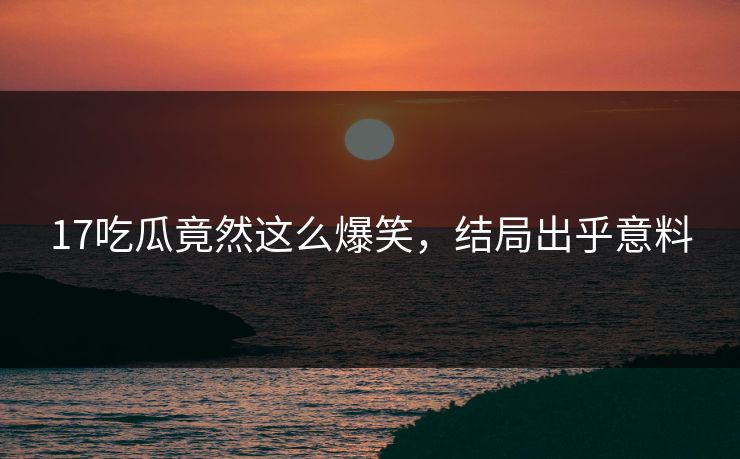 17吃瓜竟然这么爆笑，结局出乎意料