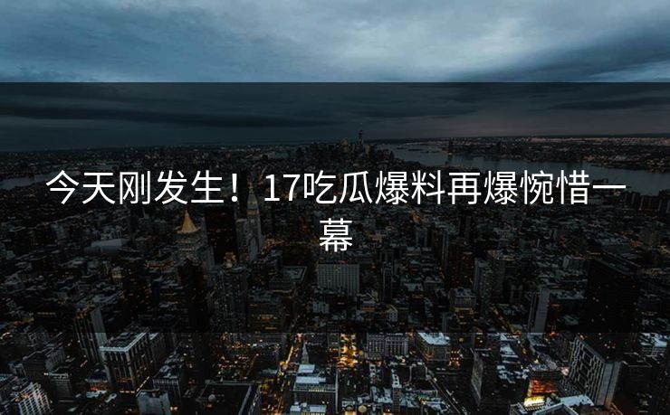 今天刚发生！17吃瓜爆料再爆惋惜一幕
