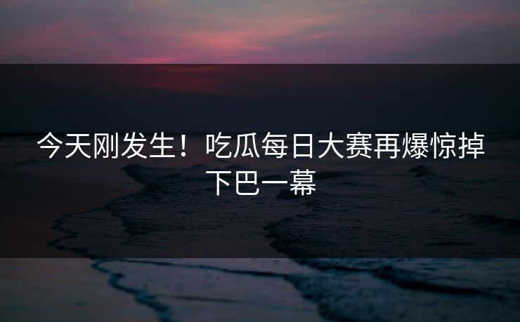 今天刚发生！吃瓜每日大赛再爆惊掉下巴一幕
