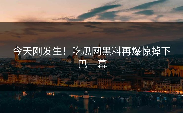 今天刚发生！吃瓜网黑料再爆惊掉下巴一幕