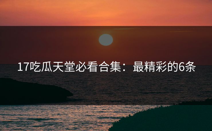 17吃瓜天堂必看合集：最精彩的6条