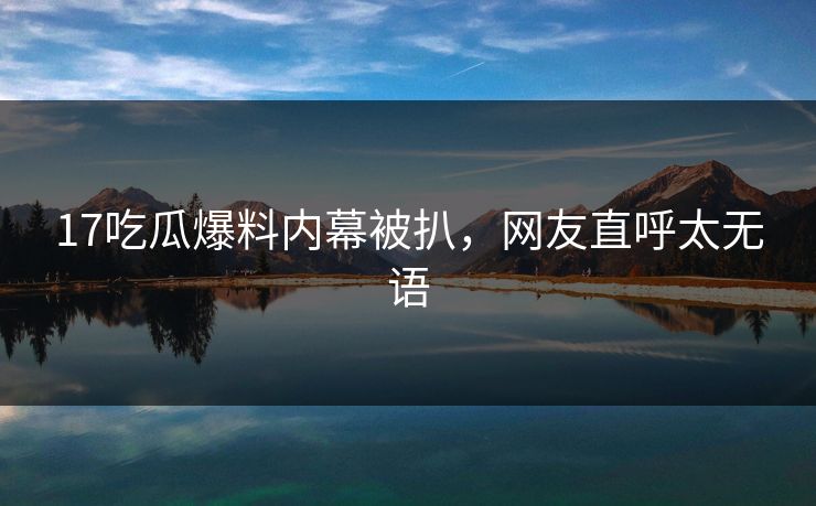 17吃瓜爆料内幕被扒，网友直呼太无语