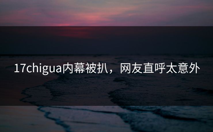 17chigua内幕被扒，网友直呼太意外