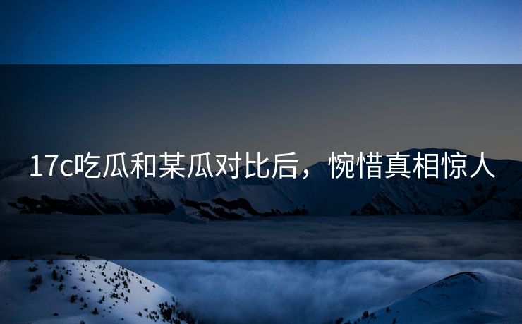 17c吃瓜和某瓜对比后，惋惜真相惊人