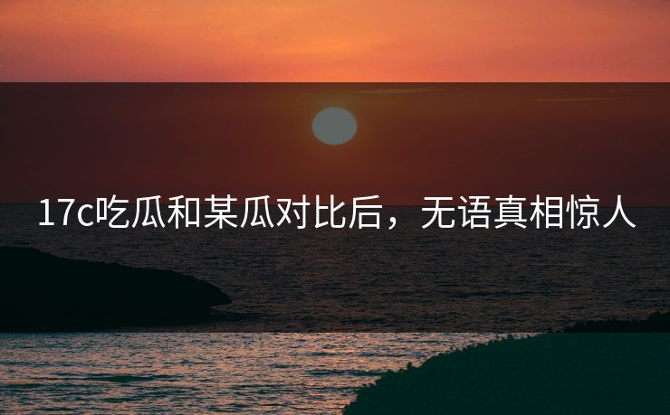 17c吃瓜和某瓜对比后，无语真相惊人