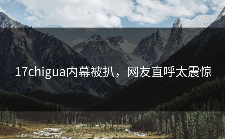 17chigua内幕被扒，网友直呼太震惊
