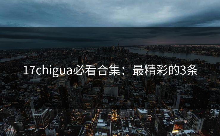 17chigua必看合集：最精彩的3条