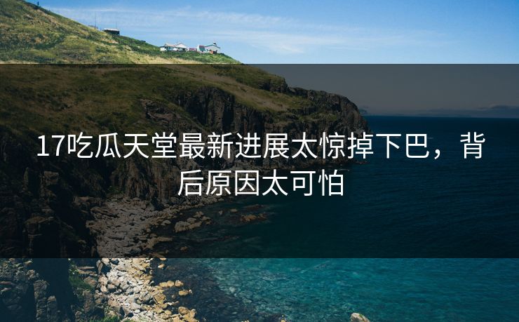17吃瓜天堂最新进展太惊掉下巴，背后原因太可怕