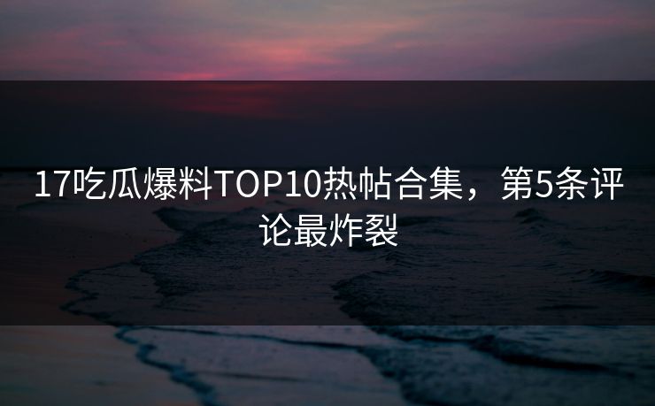 17吃瓜爆料TOP10热帖合集，第5条评论最炸裂