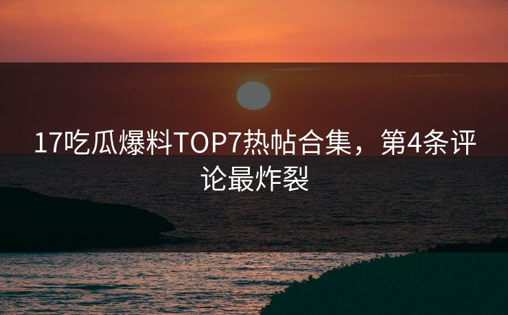 17吃瓜爆料TOP7热帖合集，第4条评论最炸裂