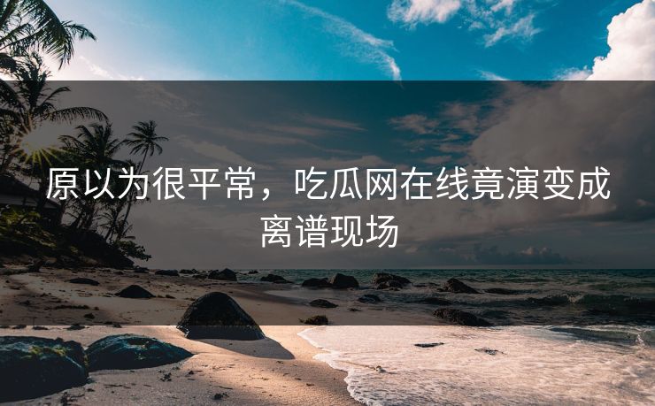 原以为很平常，吃瓜网在线竟演变成离谱现场