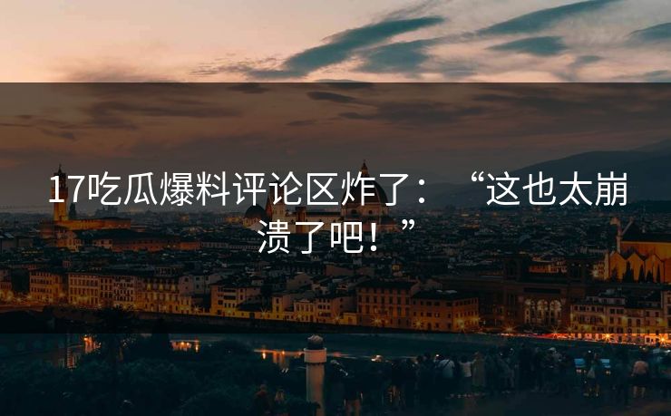 17吃瓜爆料评论区炸了：“这也太崩溃了吧！”