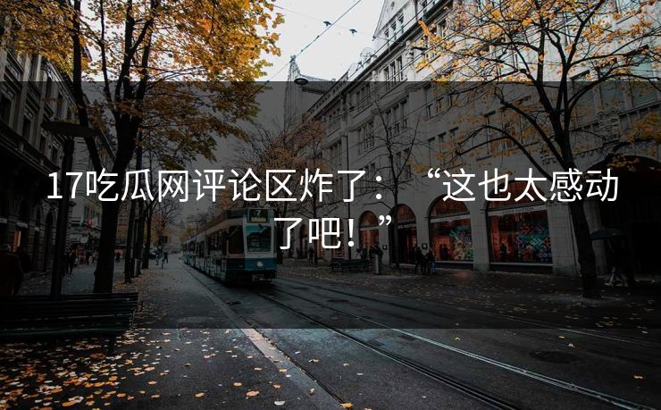 17吃瓜网评论区炸了：“这也太感动了吧！”