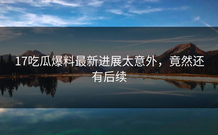 17吃瓜爆料最新进展太意外，竟然还有后续