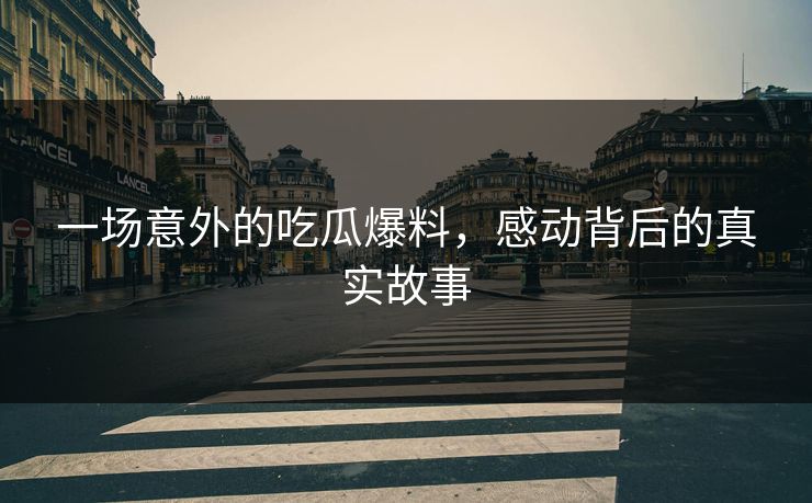 一场意外的吃瓜爆料，感动背后的真实故事
