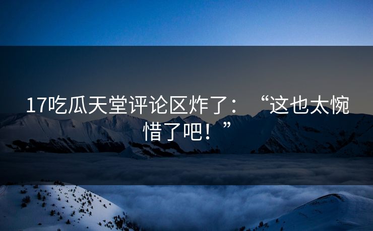 17吃瓜天堂评论区炸了：“这也太惋惜了吧！”