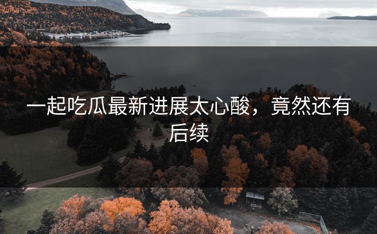 一起吃瓜最新进展太心酸，竟然还有后续