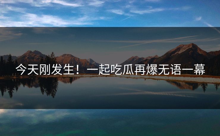 今天刚发生！一起吃瓜再爆无语一幕