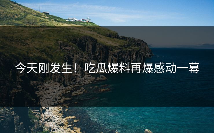 今天刚发生！吃瓜爆料再爆感动一幕