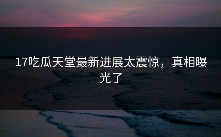 17吃瓜天堂最新进展太震惊，真相曝光了