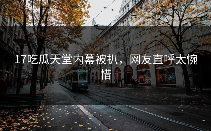 17吃瓜天堂内幕被扒，网友直呼太惋惜