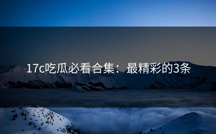 17c吃瓜必看合集：最精彩的3条