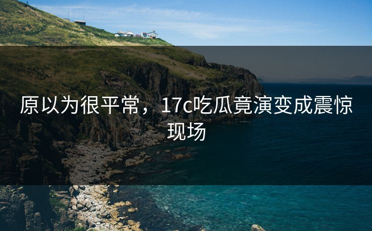 原以为很平常，17c吃瓜竟演变成震惊现场