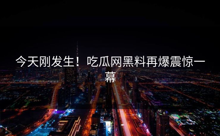 今天刚发生！吃瓜网黑料再爆震惊一幕