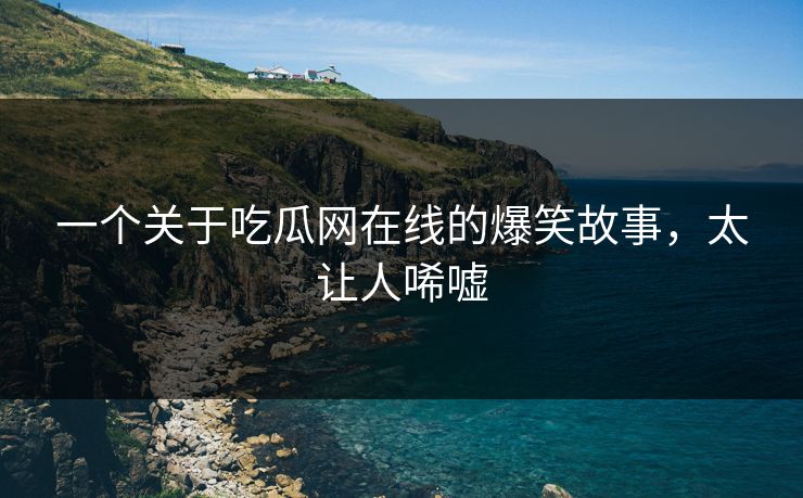 一个关于吃瓜网在线的爆笑故事，太让人唏嘘