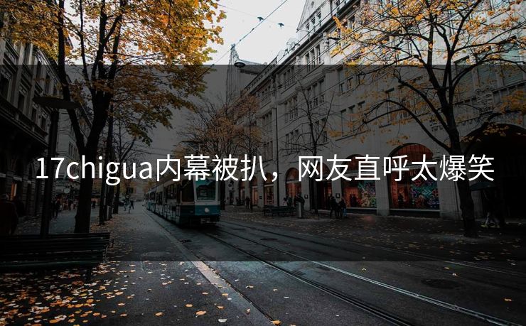 17chigua内幕被扒，网友直呼太爆笑