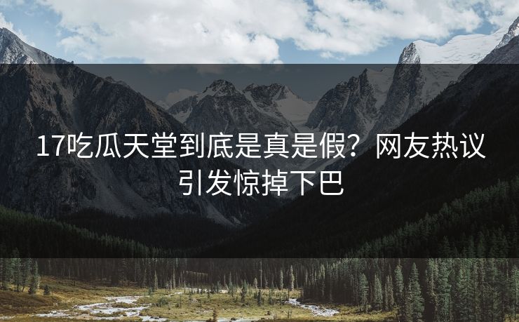 17吃瓜天堂到底是真是假？网友热议引发惊掉下巴