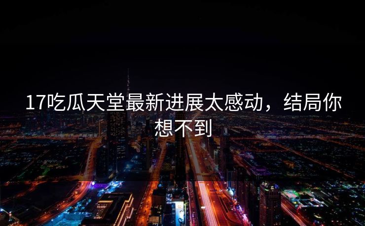 17吃瓜天堂最新进展太感动，结局你想不到