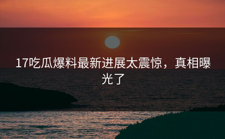 17吃瓜爆料最新进展太震惊，真相曝光了