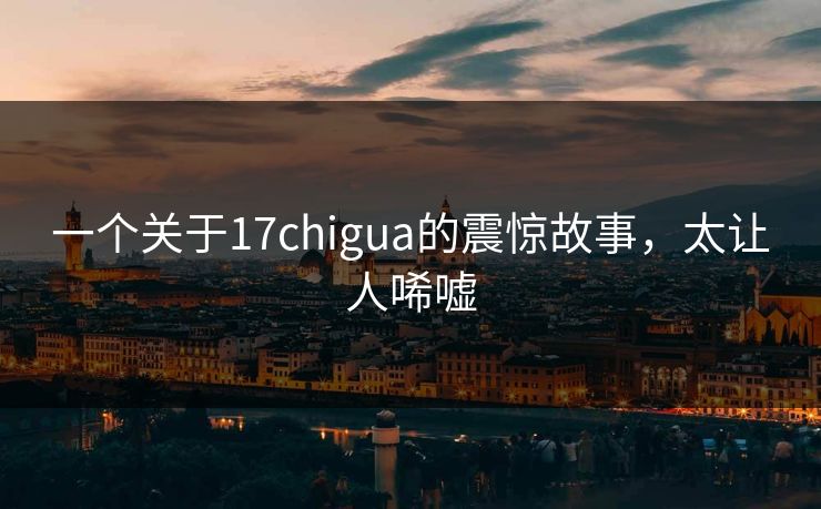 一个关于17chigua的震惊故事，太让人唏嘘