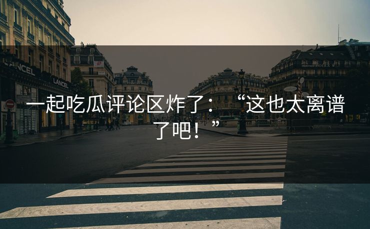 一起吃瓜评论区炸了：“这也太离谱了吧！”