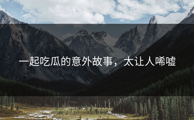 一起吃瓜的意外故事，太让人唏嘘