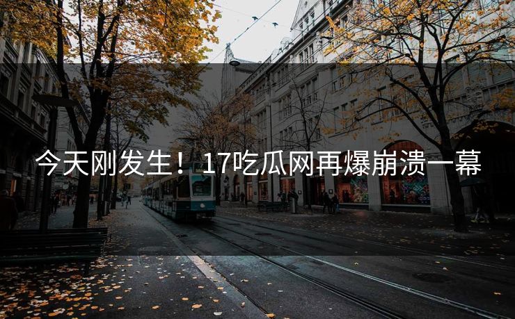 今天刚发生！17吃瓜网再爆崩溃一幕