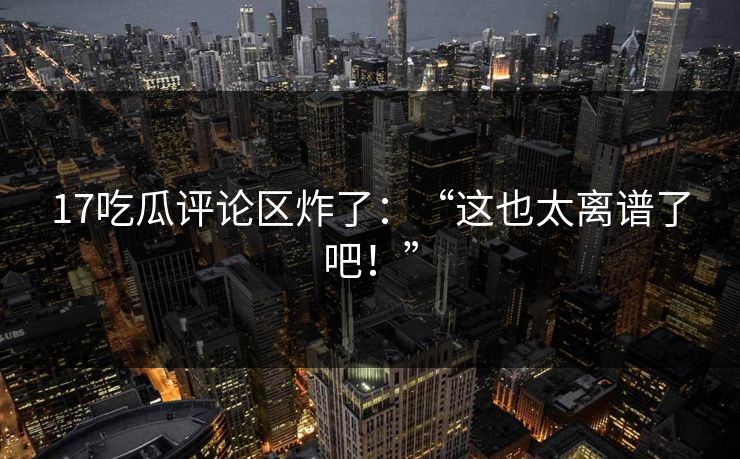 17吃瓜评论区炸了：“这也太离谱了吧！”