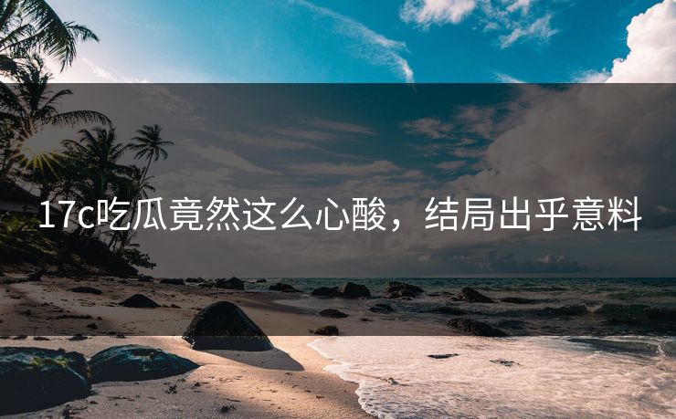 17c吃瓜竟然这么心酸，结局出乎意料