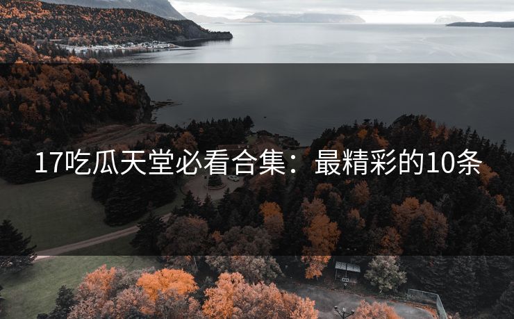 17吃瓜天堂必看合集：最精彩的10条