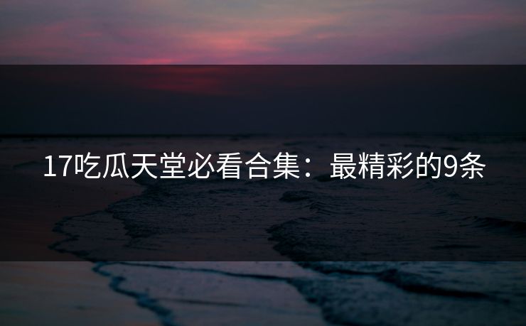 17吃瓜天堂必看合集：最精彩的9条