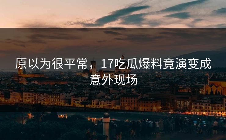 原以为很平常，17吃瓜爆料竟演变成意外现场