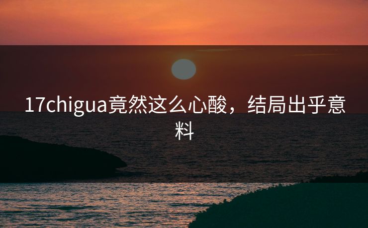 17chigua竟然这么心酸，结局出乎意料