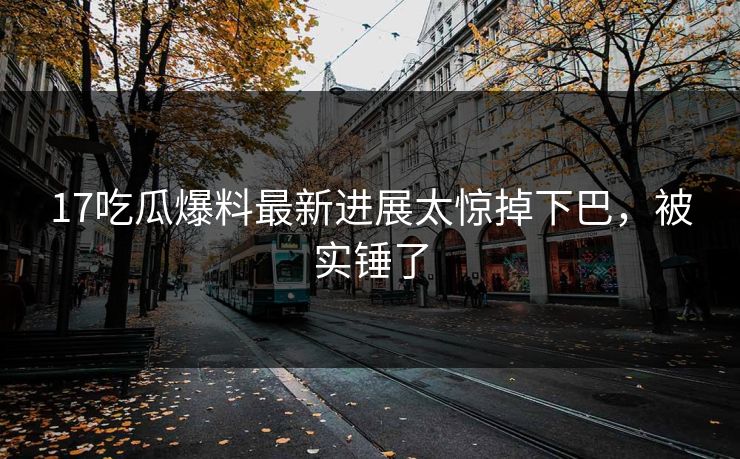 17吃瓜爆料最新进展太惊掉下巴，被实锤了