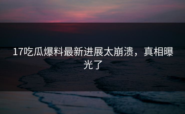 17吃瓜爆料最新进展太崩溃，真相曝光了
