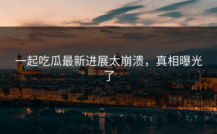 一起吃瓜最新进展太崩溃，真相曝光了